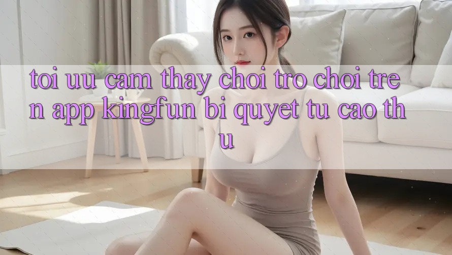 Tối Ưu Cảm thấy Chơi Trò chơi Trên App Kingfun: Bí Quyết Từ Cao Thủ