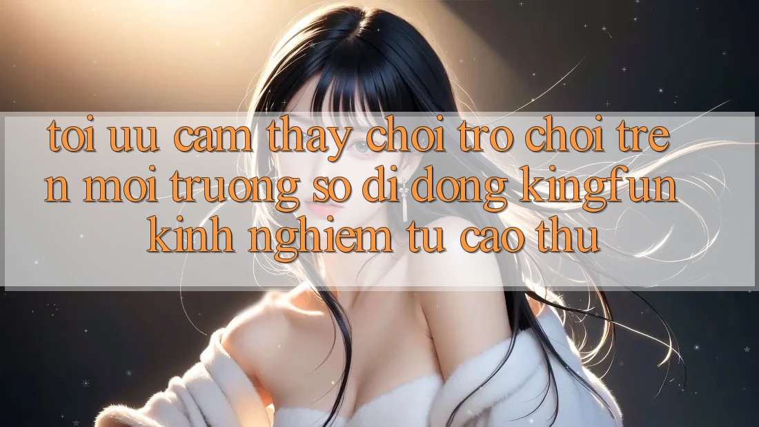 Tối Ưu Cảm thấy Chơi Trò chơi Trên Môi trường số di động Kingfun: Kinh nghiệm Từ Cao Thủ