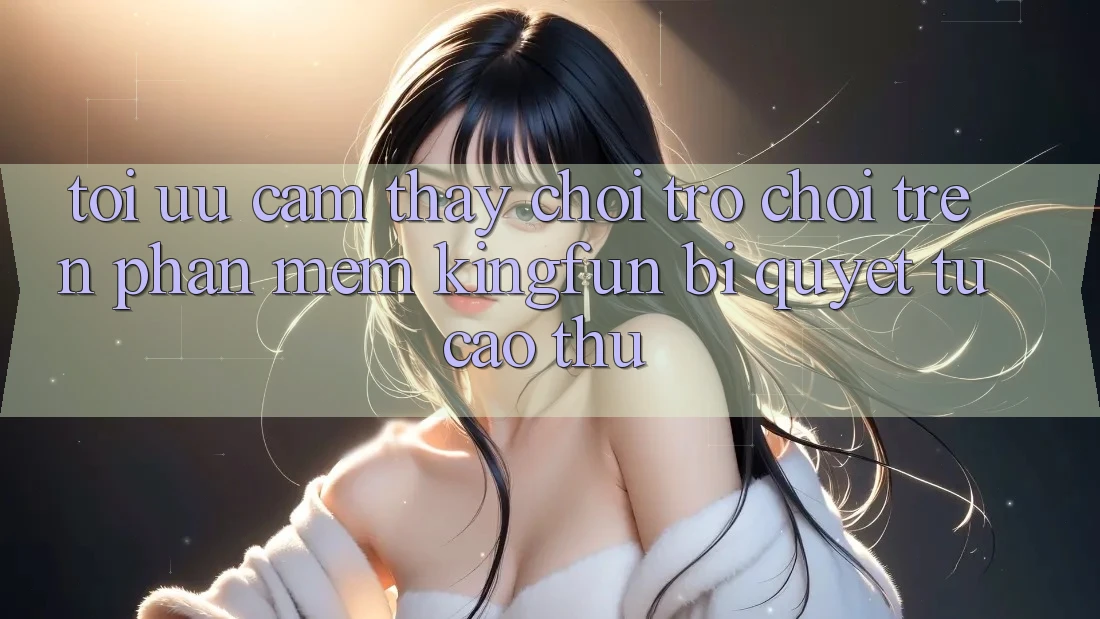 Tối Ưu Cảm thấy Chơi Trò chơi Trên Phần mềm Kingfun: Bí Quyết Từ Cao Thủ