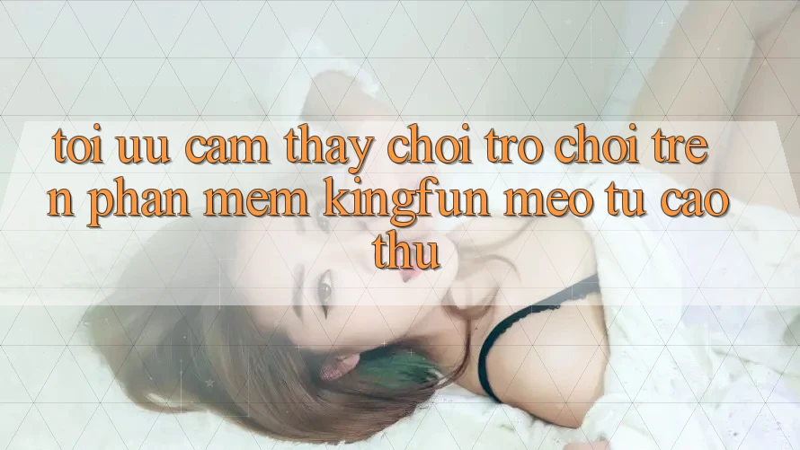 Tối Ưu Cảm thấy Chơi Trò chơi Trên Phần mềm Kingfun: Mẹo Từ Cao Thủ
