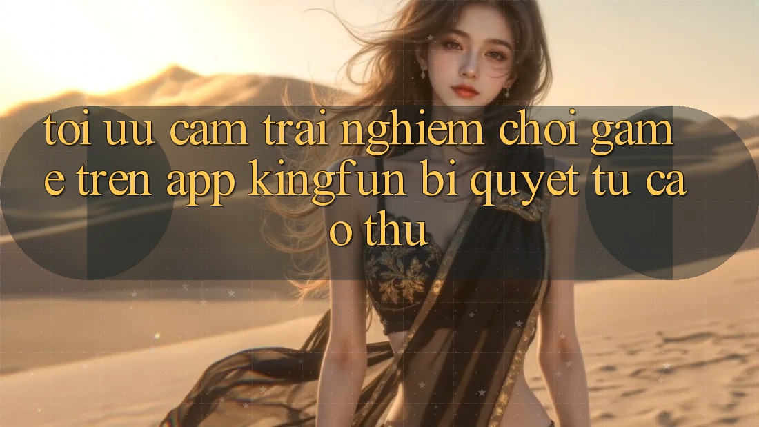 Tối Ưu Cảm trải nghiệm Chơi Game Trên App Kingfun: Bí Quyết Từ Cao Thủ