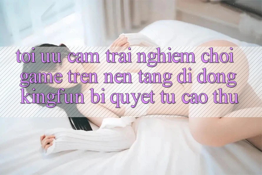 Tối Ưu Cảm trải nghiệm Chơi Game Trên Nền tảng di động Kingfun: Bí Quyết Từ Cao Thủ