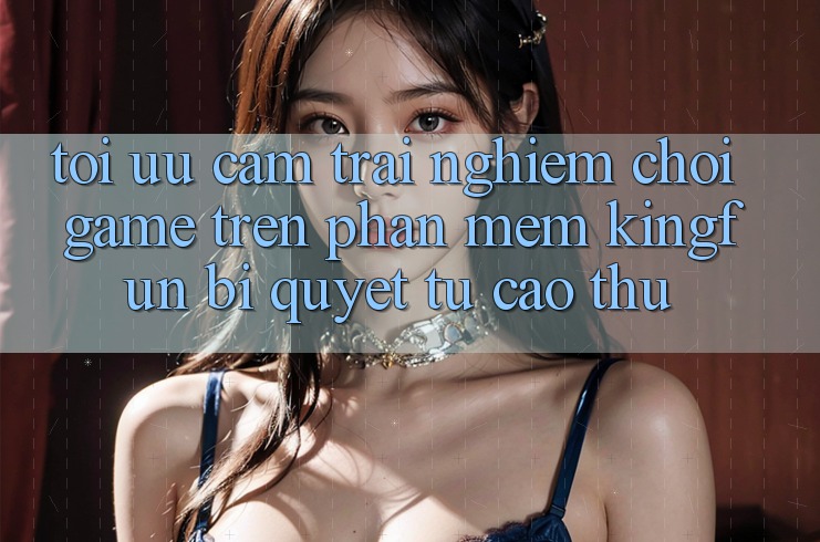 Tối Ưu Cảm trải nghiệm Chơi Game Trên Phần mềm Kingfun: Bí Quyết Từ Cao Thủ