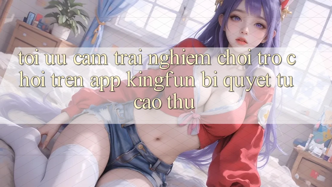 Tối Ưu Cảm trải nghiệm Chơi Trò chơi Trên App Kingfun: Bí Quyết Từ Cao Thủ