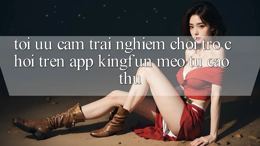 Tối Ưu Cảm trải nghiệm Chơi Trò chơi Trên App Kingfun: Mẹo Từ Cao Thủ