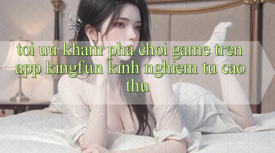 Tối Ưu Khám phá Chơi Game Trên App Kingfun: Kinh nghiệm Từ Cao Thủ
