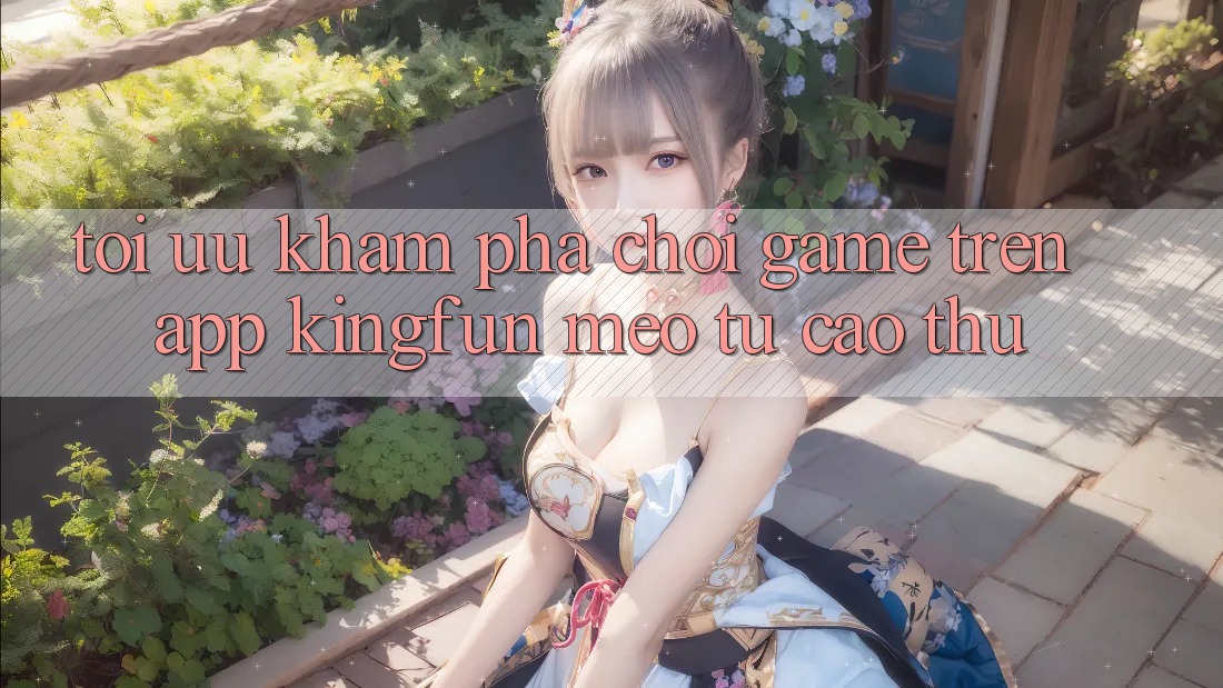 Tối Ưu Khám phá Chơi Game Trên App Kingfun: Mẹo Từ Cao Thủ