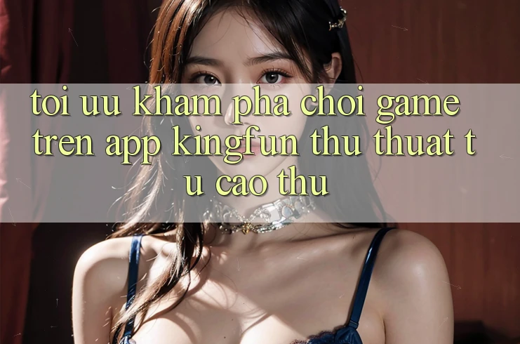 Tối Ưu Khám phá Chơi Game Trên App Kingfun: Thủ thuật Từ Cao Thủ