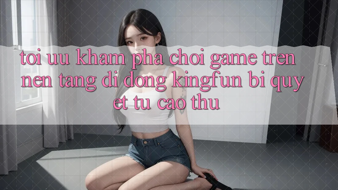 Tối Ưu Khám phá Chơi Game Trên Nền tảng di động Kingfun: Bí Quyết Từ Cao Thủ