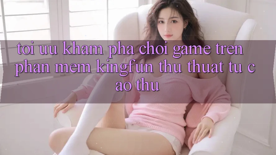 Tối Ưu Khám phá Chơi Game Trên Phần mềm Kingfun: Thủ thuật Từ Cao Thủ