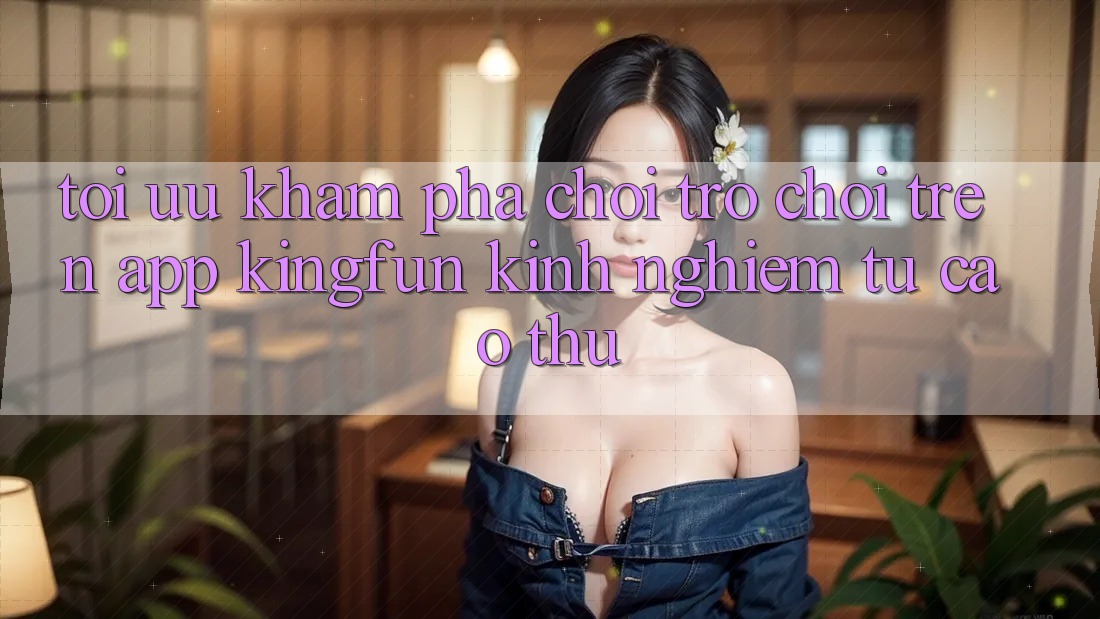 Tối Ưu Khám phá Chơi Trò chơi Trên App Kingfun: Kinh nghiệm Từ Cao Thủ