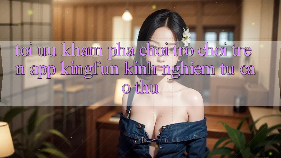Tối Ưu Khám phá Chơi Trò chơi Trên App Kingfun: Kinh nghiệm Từ Cao Thủ