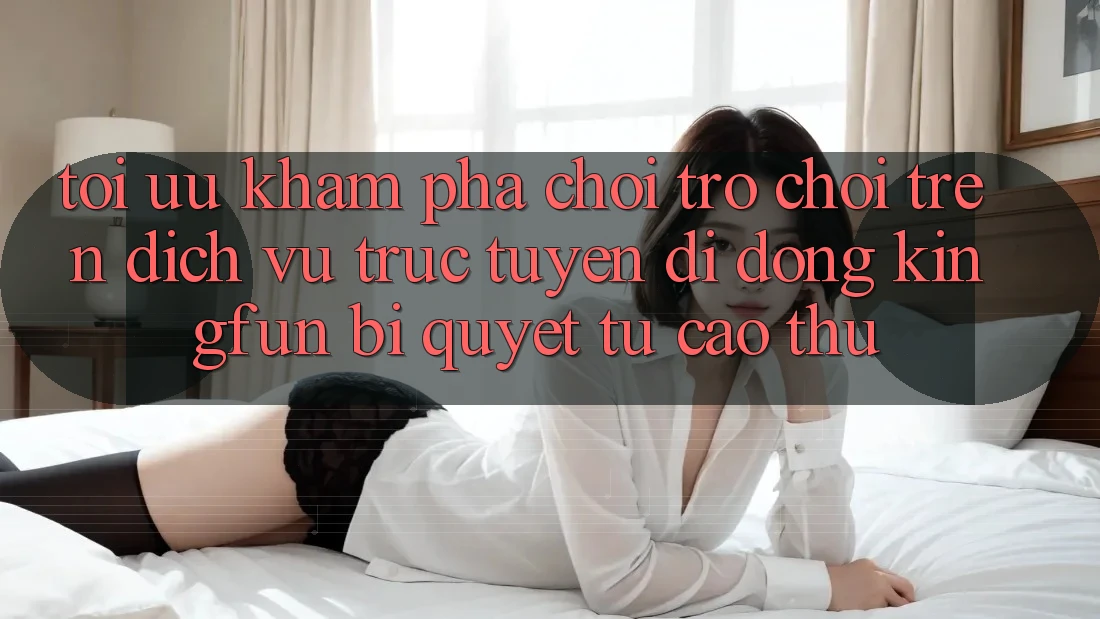 Tối Ưu Khám phá Chơi Trò chơi Trên Dịch vụ trực tuyến di động Kingfun: Bí Quyết Từ Cao Thủ