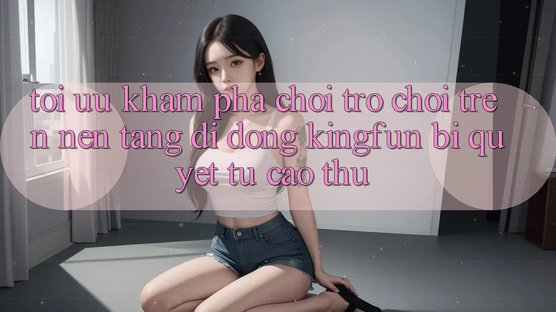 Tối Ưu Khám phá Chơi Trò chơi Trên Nền tảng di động Kingfun: Bí Quyết Từ Cao Thủ