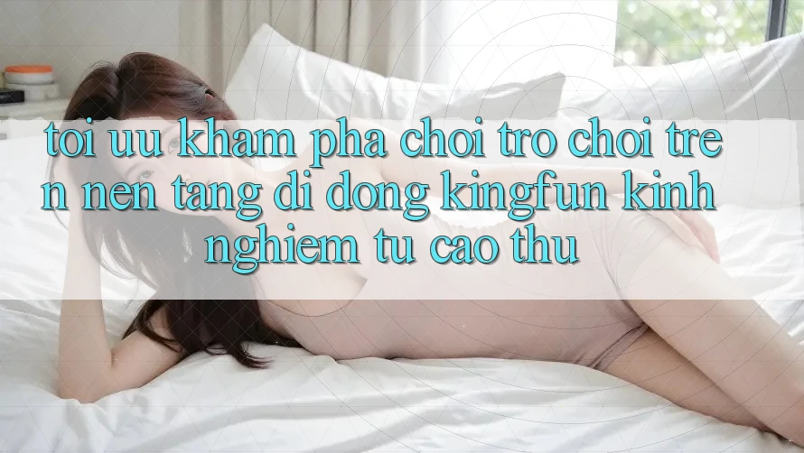 Tối Ưu Khám phá Chơi Trò chơi Trên Nền tảng di động Kingfun: Kinh nghiệm Từ Cao Thủ