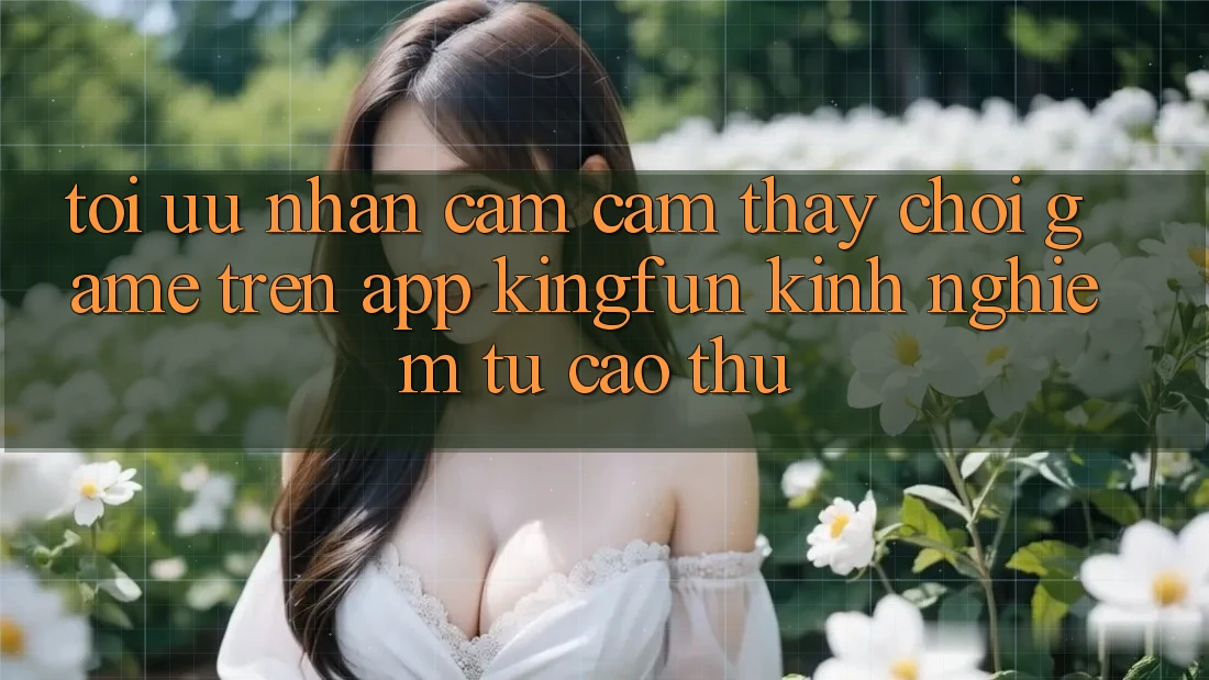Tối Ưu Nhận cảm cảm thấy Chơi Game Trên App Kingfun: Kinh nghiệm Từ Cao Thủ