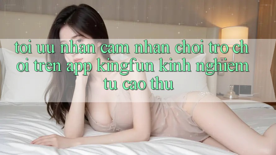 Tối Ưu Nhận cảm nhận Chơi Trò chơi Trên App Kingfun: Kinh nghiệm Từ Cao Thủ