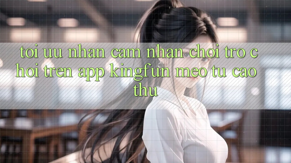 Tối Ưu Nhận cảm nhận Chơi Trò chơi Trên App Kingfun: Mẹo Từ Cao Thủ