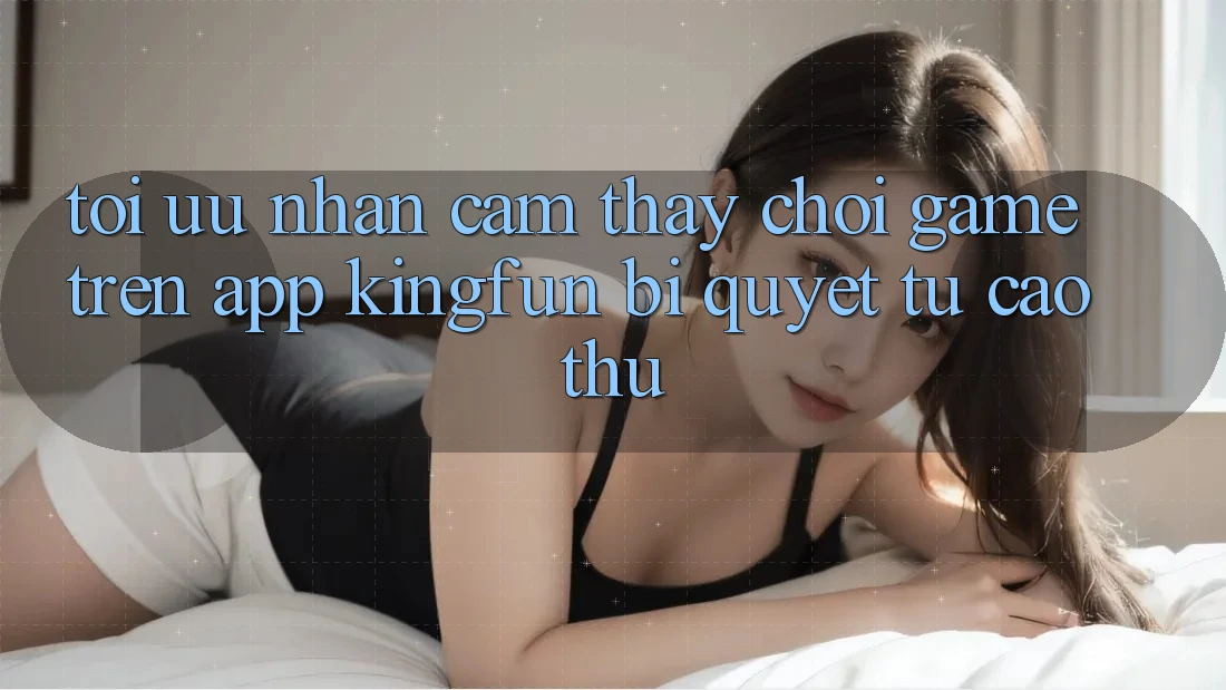 Tối Ưu Nhận cảm thấy Chơi Game Trên App Kingfun: Bí Quyết Từ Cao Thủ