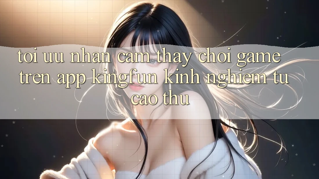 Tối Ưu Nhận cảm thấy Chơi Game Trên App Kingfun: Kinh nghiệm Từ Cao Thủ