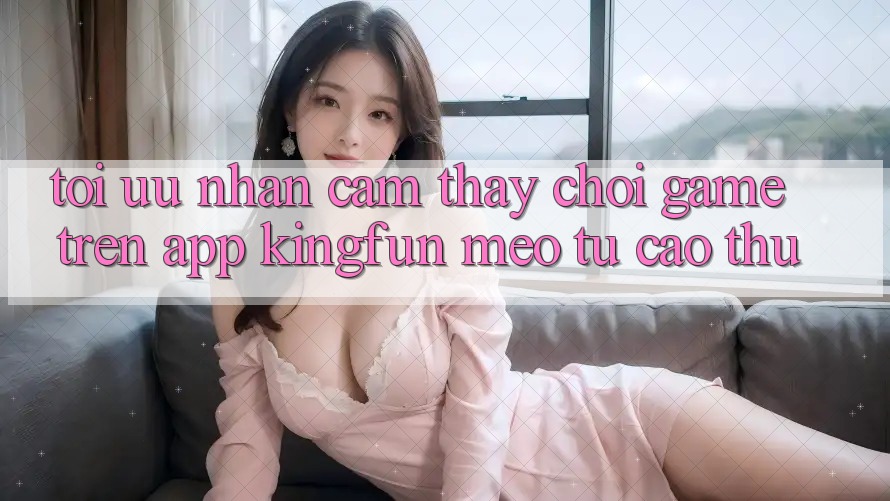 Tối Ưu Nhận cảm thấy Chơi Game Trên App Kingfun: Mẹo Từ Cao Thủ