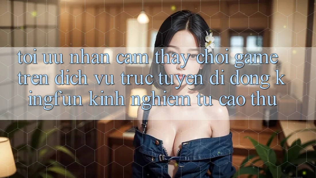 Tối Ưu Nhận cảm thấy Chơi Game Trên Dịch vụ trực tuyến di động Kingfun: Kinh nghiệm Từ Cao Thủ