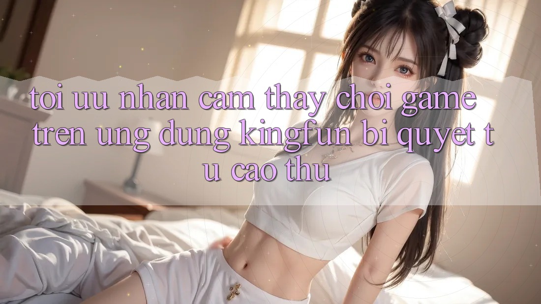 Tối Ưu Nhận cảm thấy Chơi Game Trên Ứng dụng Kingfun: Bí Quyết Từ Cao Thủ