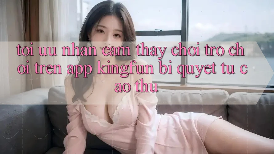 Tối Ưu Nhận cảm thấy Chơi Trò chơi Trên App Kingfun: Bí Quyết Từ Cao Thủ