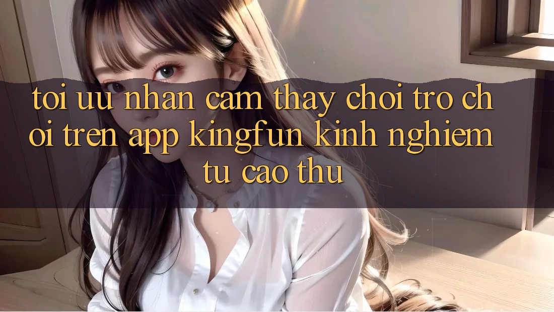 Tối Ưu Nhận cảm thấy Chơi Trò chơi Trên App Kingfun: Kinh nghiệm Từ Cao Thủ