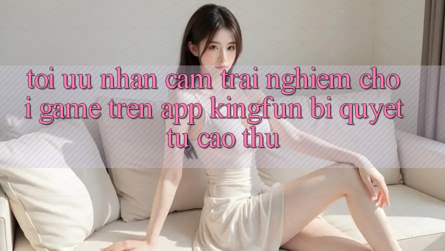 Tối Ưu Nhận cảm trải nghiệm Chơi Game Trên App Kingfun: Bí Quyết Từ Cao Thủ