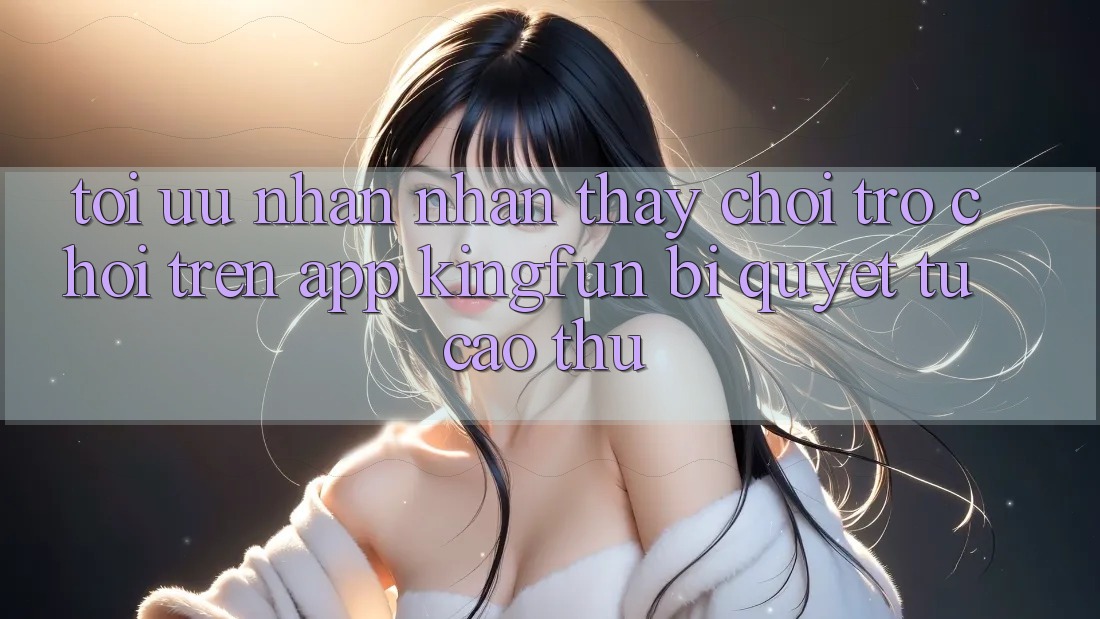 Tối Ưu Nhận nhận thấy Chơi Trò chơi Trên App Kingfun: Bí Quyết Từ Cao Thủ
