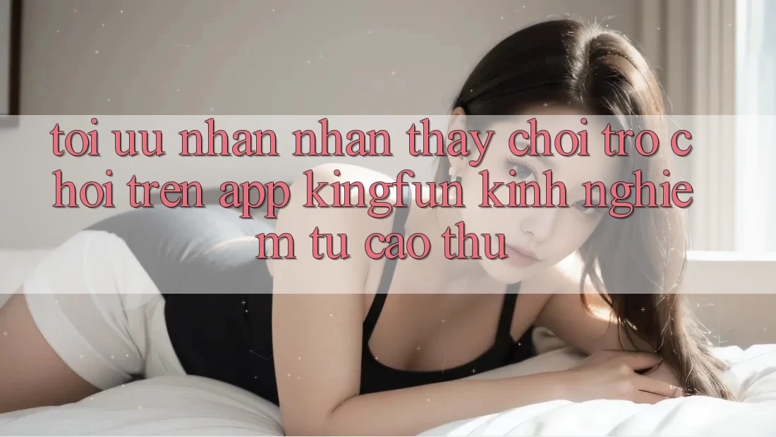 Tối Ưu Nhận nhận thấy Chơi Trò chơi Trên App Kingfun: Kinh nghiệm Từ Cao Thủ