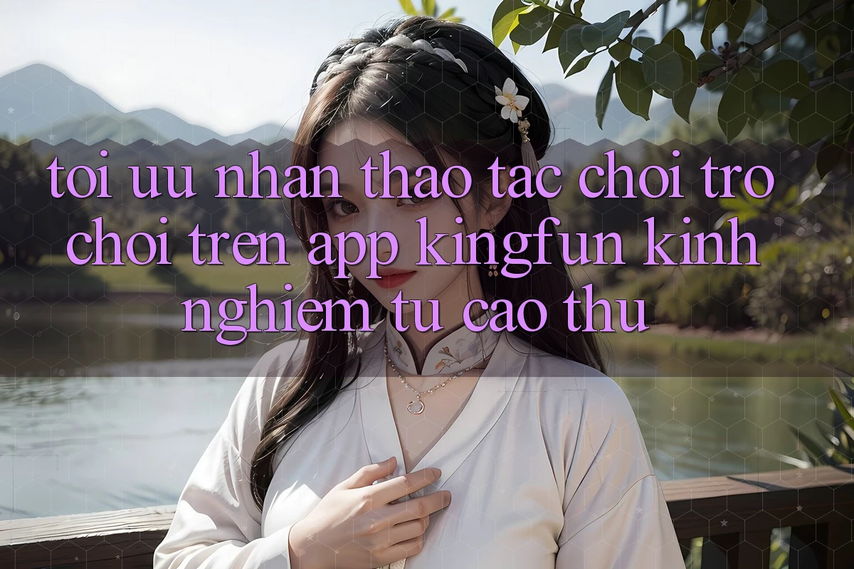 Tối Ưu Nhận thao tác Chơi Trò chơi Trên App Kingfun: Kinh nghiệm Từ Cao Thủ