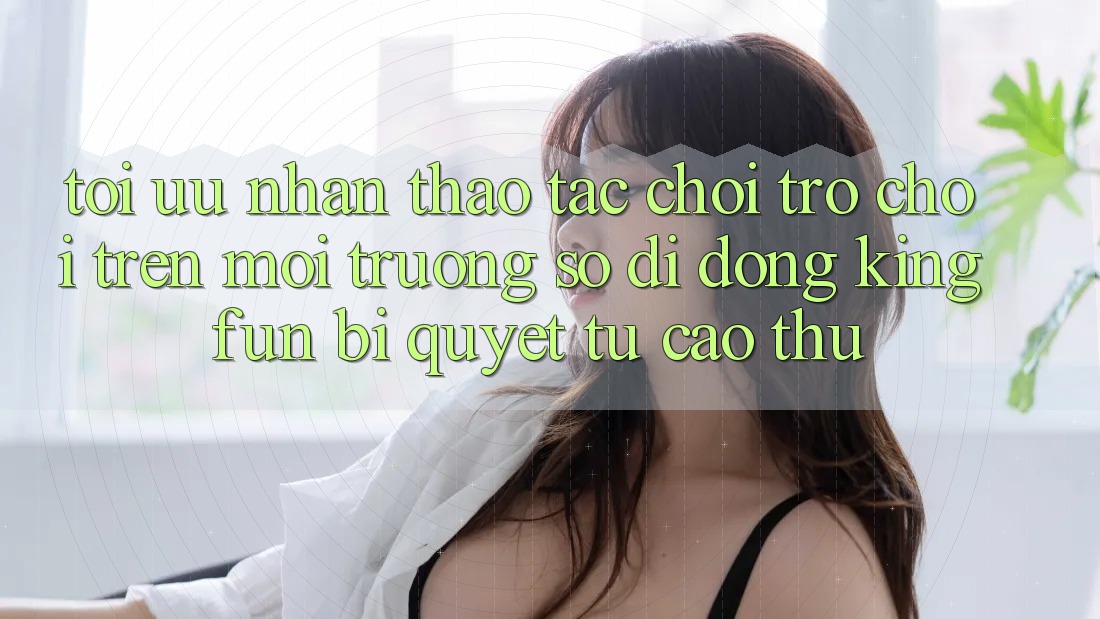 Tối Ưu Nhận thao tác Chơi Trò chơi Trên Môi trường số di động Kingfun: Bí Quyết Từ Cao Thủ