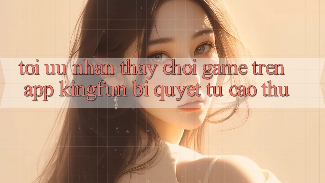 Tối Ưu Nhận thấy Chơi Game Trên App Kingfun: Bí Quyết Từ Cao Thủ