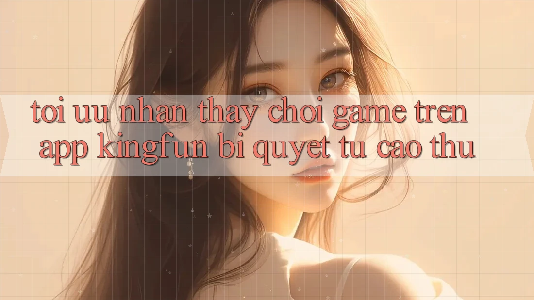 Tối Ưu Nhận thấy Chơi Game Trên App Kingfun: Bí Quyết Từ Cao Thủ