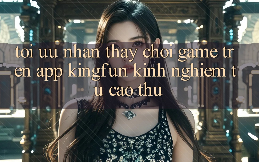 Tối Ưu Nhận thấy Chơi Game Trên App Kingfun: Kinh nghiệm Từ Cao Thủ