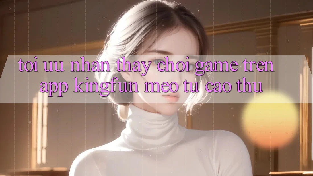 Tối Ưu Nhận thấy Chơi Game Trên App Kingfun: Mẹo Từ Cao Thủ