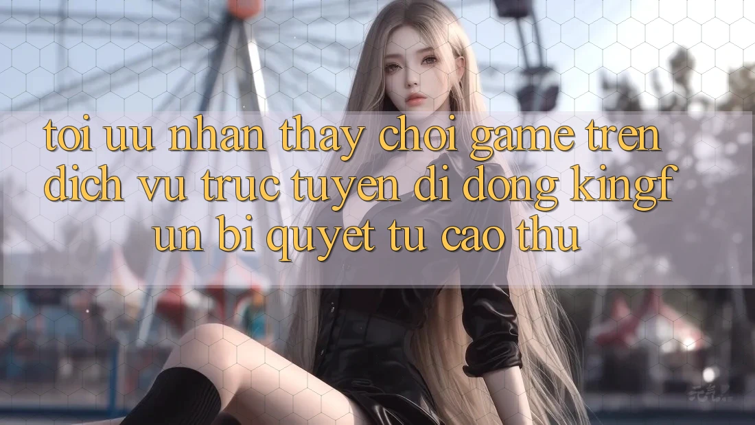 Tối Ưu Nhận thấy Chơi Game Trên Dịch vụ trực tuyến di động Kingfun: Bí Quyết Từ Cao Thủ