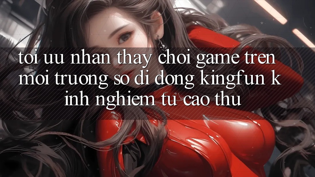 Tối Ưu Nhận thấy Chơi Game Trên Môi trường số di động Kingfun: Kinh nghiệm Từ Cao Thủ