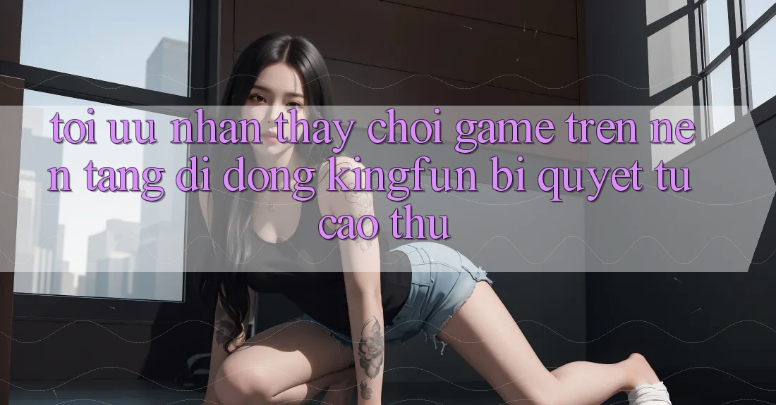 Tối Ưu Nhận thấy Chơi Game Trên Nền tảng di động Kingfun: Bí Quyết Từ Cao Thủ