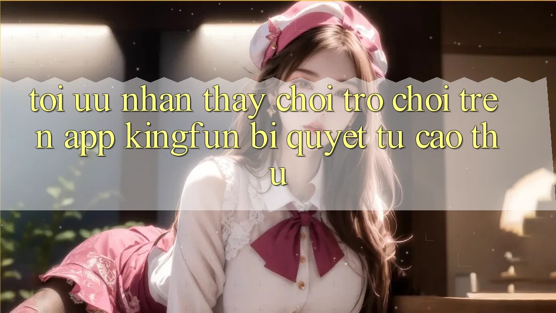 Tối Ưu Nhận thấy Chơi Trò chơi Trên App Kingfun: Bí Quyết Từ Cao Thủ