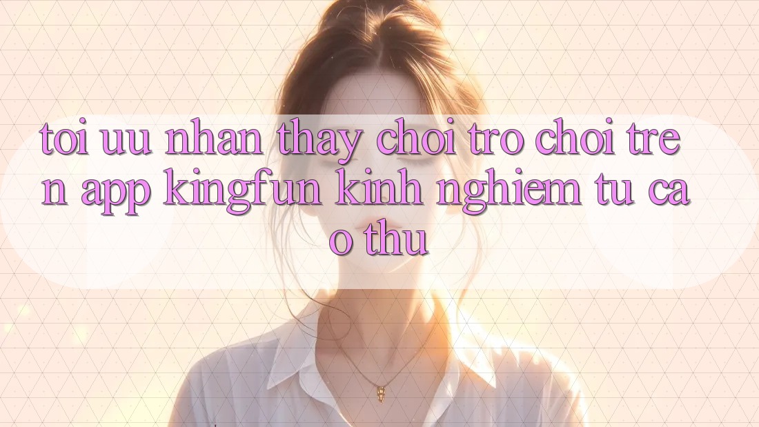 Tối Ưu Nhận thấy Chơi Trò chơi Trên App Kingfun: Kinh nghiệm Từ Cao Thủ