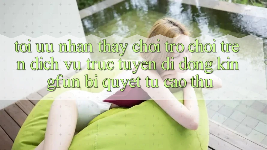 Tối Ưu Nhận thấy Chơi Trò chơi Trên Dịch vụ trực tuyến di động Kingfun: Bí Quyết Từ Cao Thủ