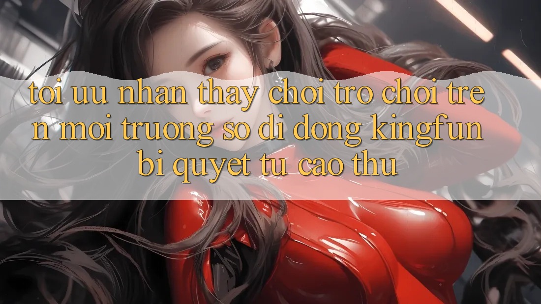Tối Ưu Nhận thấy Chơi Trò chơi Trên Môi trường số di động Kingfun: Bí Quyết Từ Cao Thủ