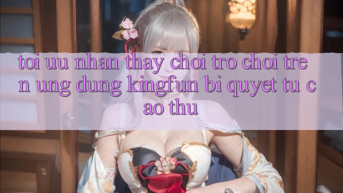 Tối Ưu Nhận thấy Chơi Trò chơi Trên Ứng dụng Kingfun: Bí Quyết Từ Cao Thủ