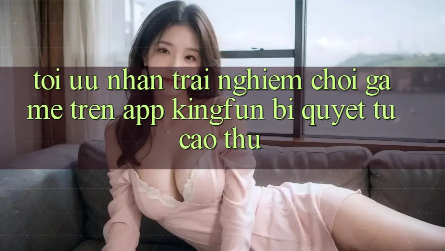 Tối Ưu Nhận trải nghiệm Chơi Game Trên App Kingfun: Bí Quyết Từ Cao Thủ