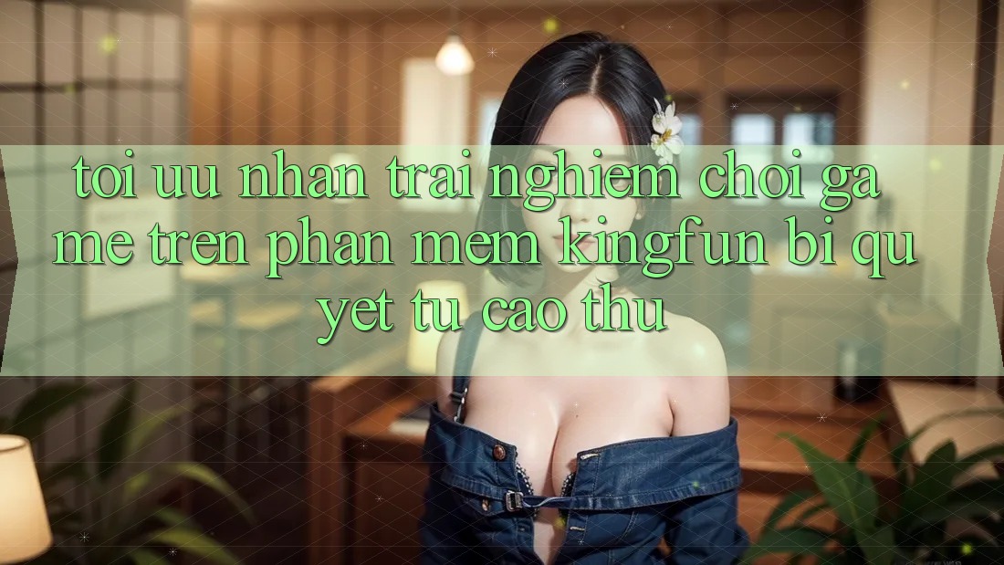 Tối Ưu Nhận trải nghiệm Chơi Game Trên Phần mềm Kingfun: Bí Quyết Từ Cao Thủ