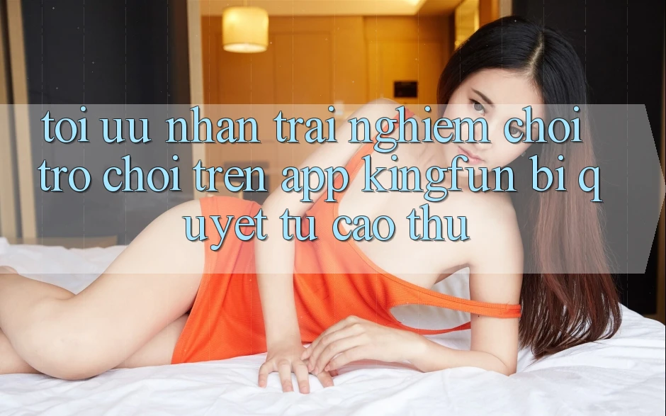 Tối Ưu Nhận trải nghiệm Chơi Trò chơi Trên App Kingfun: Bí Quyết Từ Cao Thủ