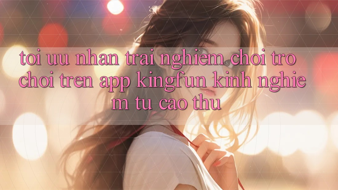 Tối Ưu Nhận trải nghiệm Chơi Trò chơi Trên App Kingfun: Kinh nghiệm Từ Cao Thủ